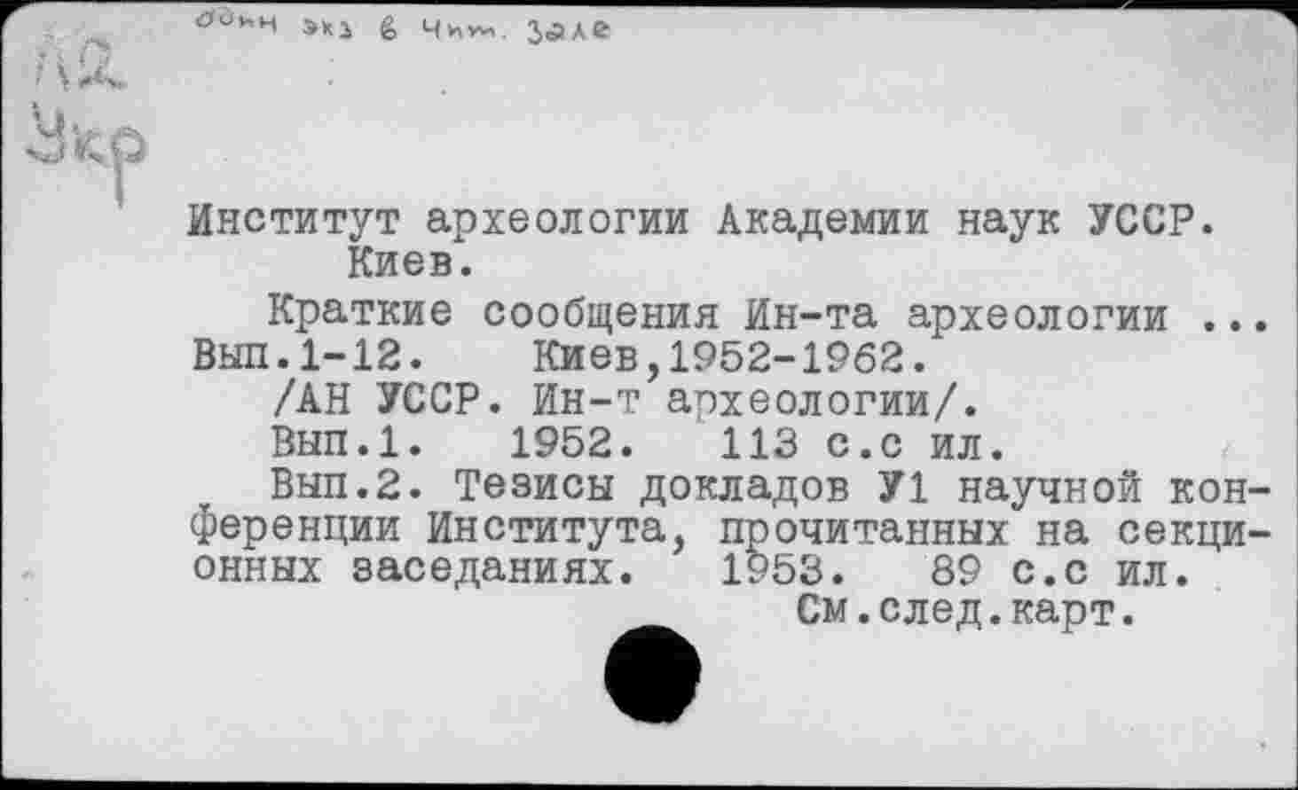 ﻿»»з g чи» з<алг
Институт археологии Академии наук УССР. Киев.
Краткие сообщения Ин-та археологии ...
Выл.1-12. Киев,1952-1962.
/АН УССР. Ин-т археологии/.
Вып.1. 1952.	113 с.с ил.
Вып.2. Тезисы докладов У1 научной конференции Института, прочитанных на секционных заседаниях. 1953.	89 с.с ил.
См.след.карт.